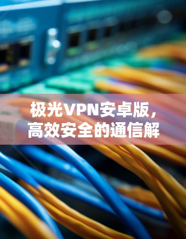 极光VPN安卓版,高效安全的通信解决方案 极光VPN安卓版,高效安全的通信解决方案