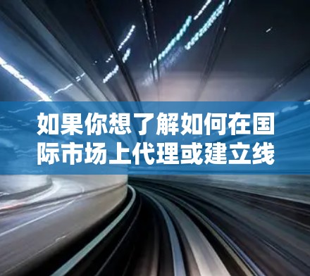如果你想了解如何在国际市场上代理或建立线路,以下是一些常见的步骤和考虑因素 如果你想了解如何在国际市场上代理或建立线路,以下是一些常见的步骤和考虑因素