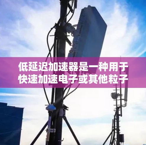 低延迟加速器是一种用于快速加速电子或其他粒子的设备,主要用于减少粒子的停留时间,从而提高效率和性能。以下是对低延迟加速器的详细分析 低延迟加速器是一种用于快速加速电子或其他粒子的设备,主要用于减少粒子的停留时间,从而提高效率和性能。以下是对低延迟加速器的详细分析