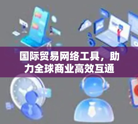 国际贸易网络工具,助力全球商业高效互通 国际贸易网络工具,助力全球商业高效互通