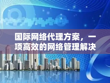 国际网络代理方案,一项高效的网络管理解决方案 国际网络代理方案,一项高效的网络管理解决方案