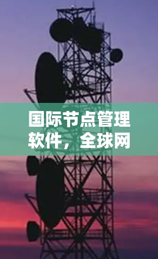 国际节点管理软件,全球网络质量保障的核心工具 国际节点管理软件,全球网络质量保障的核心工具