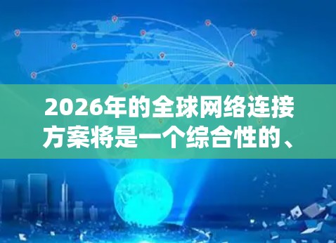 2026年的全球网络连接方案将是一个综合性的、多技术驱动的系统,旨在通过先进的网络技术和创新架构来满足全球通信需求。以下是该方案的主要组成部分 2026年的全球网络连接方案将是一个综合性的、多技术驱动的系统,旨在通过先进的网络技术和创新架构来满足全球通信需求。以下是该方案的主要组成部分