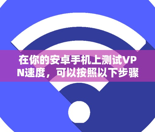 在你的安卓手机上测试VPN速度,可以按照以下步骤进行 在你的安卓手机上测试VPN速度,可以按照以下步骤进行