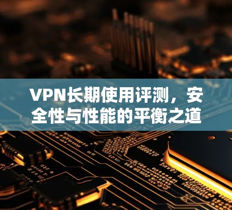 VPN长期使用评测,安全性与性能的平衡之道 VPN长期使用评测,安全性与性能的平衡之道