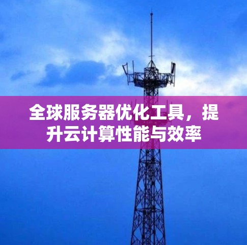 全球服务器优化工具,提升云计算性能与效率 全球服务器优化工具,提升云计算性能与效率