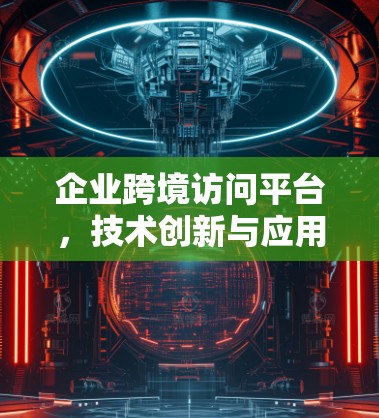 企业跨境访问平台,技术创新与应用实践 企业跨境访问平台,技术创新与应用实践