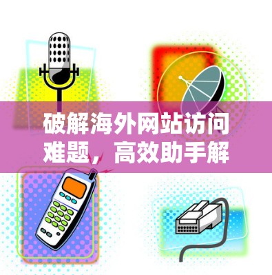 破解海外网站访问难题,高效助手解锁全球资源 破解海外网站访问难题,高效助手解锁全球资源