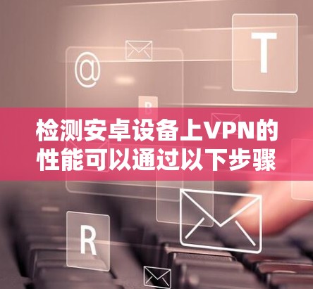 检测安卓设备上VPN的性能可以通过以下步骤进行