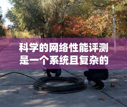 科学的网络性能评测是一个系统且复杂的过程，涉及多个步骤和考量因素。以下是对网络性能评测的总结和建议