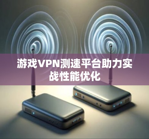 游戏VPN测速平台助力实战性能优化 游戏VPN测速平台助力实战性能优化