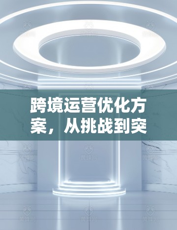 跨境运营优化方案，从挑战到突破