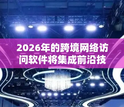 2026年的跨境网络访问软件将集成前沿技术，提供智能化、高速和安全的解决方案，满足全球化和本地化需求。以下是对这些软件的详细分析