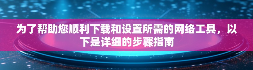 为了帮助您顺利下载和设置所需的网络工具，以下是详细的步骤指南