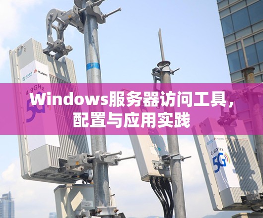 Windows服务器访问工具,配置与应用实践 Windows服务器访问工具,配置与应用实践