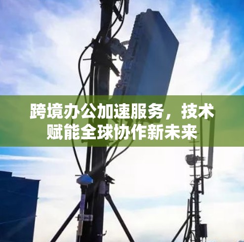 跨境办公加速服务,技术赋能全球协作新未来 跨境办公加速服务,技术赋能全球协作新未来