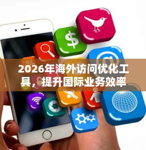 2026年海外访问优化工具,提升国际业务效率 2026年海外访问优化工具,提升国际业务效率