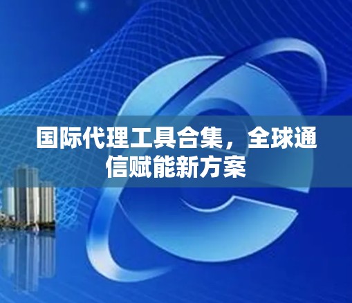 国际代理工具合集,全球通信赋能新方案 国际代理工具合集,全球通信赋能新方案