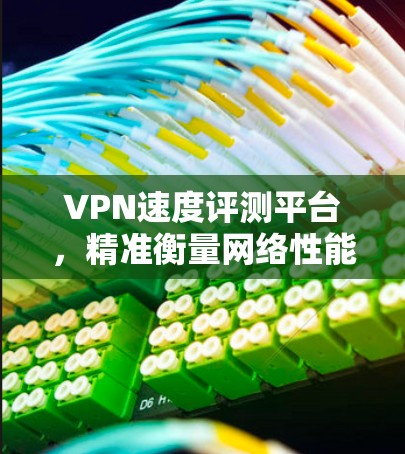 VPN速度评测平台，精准衡量网络性能